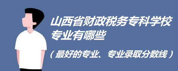 山西省财政税务专科学校专业有哪些(最好的专业、专业录取分数线